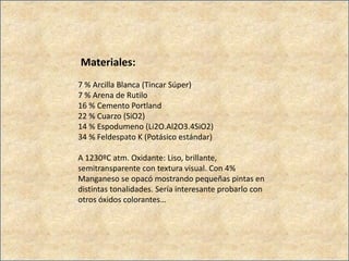Materiales:
7 % Arcilla Blanca (Tincar Súper)
7 % Arena de Rutilo
16 % Cemento Portland
22 % Cuarzo (SiO2)
14 % Espodumeno (Li2O.Al2O3.4SiO2)
34 % Feldespato K (Potásico estándar)
A 1230ºC atm. Oxidante: Liso, brillante,
semitransparente con textura visual. Con 4%
Manganeso se opacó mostrando pequeñas pintas en
distintas tonalidades. Sería interesante probarlo con
otros óxidos colorantes…
 