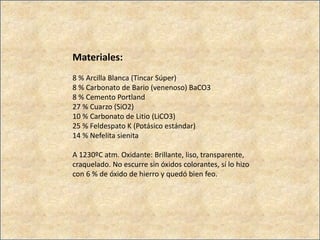 Materiales:
8 % Arcilla Blanca (Tincar Súper)
8 % Carbonato de Bario (venenoso) BaCO3
8 % Cemento Portland
27 % Cuarzo (SiO2)
10 % Carbonato de Litio (LiCO3)
25 % Feldespato K (Potásico estándar)
14 % Nefelita sienita
A 1230ºC atm. Oxidante: Brillante, liso, transparente,
craquelado. No escurre sin óxidos colorantes, sí lo hizo
con 6 % de óxido de hierro y quedó bien feo.
 