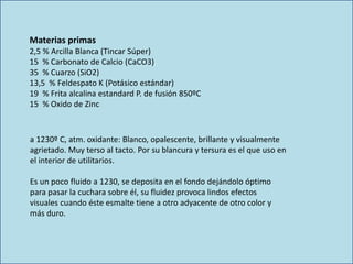 Materias primas
2,5 % Arcilla Blanca (Tincar Súper)
15 % Carbonato de Calcio (CaCO3)
35 % Cuarzo (SiO2)
13,5 % Feldespato K (Potásico estándar)
19 % Frita alcalina estandard P. de fusión 850ºC
15 % Oxido de Zinc
a 1230º C, atm. oxidante: Blanco, opalescente, brillante y visualmente
agrietado. Muy terso al tacto. Por su blancura y tersura es el que uso en
el interior de utilitarios.
Es un poco fluido a 1230, se deposita en el fondo dejándolo óptimo
para pasar la cuchara sobre él, su fluidez provoca lindos efectos
visuales cuando éste esmalte tiene a otro adyacente de otro color y
más duro.
 