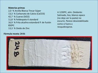 Materias primas
2,0 % Arcilla Blanca Tincar Súper
13,3 % Carbonato de Calcio (CaCO3)
42,7 % Cuarzo (SiO2)
11,8 % Feldespato K standard
16,9 % Frita alcalina estandard P. de fusión
850ºC
13,3 % Oxido de Zinc
A 1230ºC, atm. Oxidante:
Satinado, liso, blanco opaco
(no deja ver la pasta) no
escurre. Parece desestabilizado
como si fuera a
resquebrajarse.
Fórmula receta: 24 B:
 