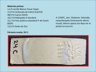 Materias primas
1,6 % Arcilla Blanca Tincar Súper
11,9 % Carbonato de Calcio (CaCO3)
48,9 % Cuarzo (SiO2)
10,5 % Feldespato K standard
15,1 % Frita alcalina estandard P. de fusión
850ºC
12,0 % Oxido de Zinc
A 1230ºC, atm. Oxidante: Satinado,
resquebrajado (interesante efecto
visual), blanco opaco (no deja ver la
pasta) no escurre.
Fórmula receta: 24 C:
 