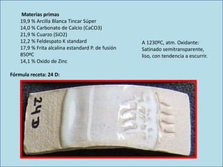 Materias primas
19,9 % Arcilla Blanca Tincar Súper
14,0 % Carbonato de Calcio (CaCO3)
21,9 % Cuarzo (SiO2)
12,2 % Feldespato K standard
17,9 % Frita alcalina estandard P. de fusión
850ºC
14,1 % Oxido de Zinc
A 1230ºC, atm. Oxidante:
Satinado semitransparente,
liso, con tendencia a escurrir.
Fórmula receta: 24 D:
 