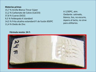 Materias primas
15,7 % Arcilla Blanca Tincar Súper
11,2 % Carbonato de Calcio (CaCO3)
37,8 % Cuarzo (SiO2)
9,5 % Feldespato K standard
14,5 % Frita alcalina estandard P. de fusión 850ºC
11,4 % Oxido de Zinc
A 1230ºC, atm.
Oxidante: satinado,
blanco, liso, no escurre,
áspero al tacto, no sirve
para utilitarios.
Fórmula receta: 24 F:
 