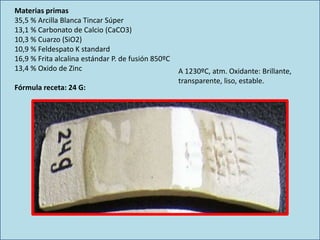 Materias primas
35,5 % Arcilla Blanca Tincar Súper
13,1 % Carbonato de Calcio (CaCO3)
10,3 % Cuarzo (SiO2)
10,9 % Feldespato K standard
16,9 % Frita alcalina estándar P. de fusión 850ºC
13,4 % Oxido de Zinc
Fórmula receta: 24 G:
A 1230ºC, atm. Oxidante: Brillante,
transparente, liso, estable.
 