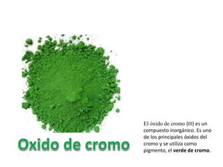 El óxido de cromo (III) es un
compuesto inorgánico. Es uno
de los principales óxidos del
cromo y se utiliza como
pigmento, el verde de cromo.
 