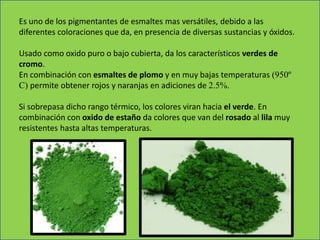 Es uno de los pigmentantes de esmaltes mas versátiles, debido a las
diferentes coloraciones que da, en presencia de diversas sustancias y óxidos.
Usado como oxido puro o bajo cubierta, da los característicos verdes de
cromo.
En combinación con esmaltes de plomo y en muy bajas temperaturas (950º
C) permite obtener rojos y naranjas en adiciones de 2.5%.
Si sobrepasa dicho rango térmico, los colores viran hacia el verde. En
combinación con oxido de estaño da colores que van del rosado al lila muy
resistentes hasta altas temperaturas.
 