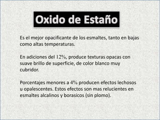 Es el mejor opacificante de los esmaltes, tanto en bajas
como altas temperaturas.
En adiciones del 12%, produce texturas opacas con
suave brillo de superficie, de color blanco muy
cubridor.
Porcentajes menores a 4% producen efectos lechosos
u opalescentes. Estos efectos son mas relucientes en
esmaltes alcalinos y borasicos (sin plomo).
 