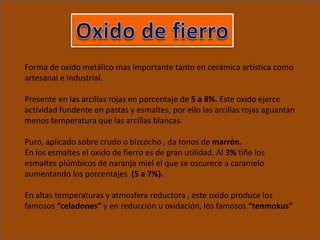 Forma de oxido metálico mas importante tanto en cerámica artística como
artesanal e industrial.
Presente en las arcillas rojas en porcentaje de 5 a 8%. Este oxido ejerce
actividad fundente en pastas y esmaltes, por ello las arcillas rojas aguantan
menos temperatura que las arcillas blancas.
Puro, aplicado sobre crudo o bizcocho , da tonos de marrón.
En los esmaltes el oxido de fierro es de gran utilidad. Al 3% tiñe los
esmaltes plúmbicos de naranja miel el que se oscurece a caramelo
aumentando los porcentajes (5 a 7%).
En altas temperaturas y atmosfera reductora , este oxido produce los
famosos “celadones” y en reducción u oxidación, los famosos “tenmokus”
 