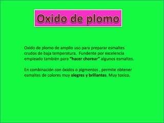 Oxido de plomo de amplio uso para preparar esmaltes
crudos de baja temperatura. Fundente por excelencia
empleado también para “hacer chorear” algunos esmaltes.
En combinación con óxidos o pigmentos , permite obtener
esmaltes de colores muy alegres y brillantes. Muy toxico.
 