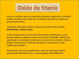 Usase en cerámica para la preparación de pastas, pigmentos, y esmaltes.
Arcillas con 1% de este oxido dan tonalidades amarillenta o grisácea a
pastas de porcelana.
pigmentos para bajocubierta se preparan con este oxido, colores
amarillentos, cremas y ocres.
En los esmaltes ejerce una acción intensamente opacificante, ya que
permite obtener superficies mates en acciones de 12-15% . Además de
opacificador es formador de texturas en el seno de un esmalte , tiende a
producir formaciones cristalinas sobretodo en presencia de color (
cobalto por ejemplo ).
Puede actuar solo como opacificante , pero da muy buena textura
acompañado del oxido de zinc, a partes iguales ( 15 y 15% c/u ).
 