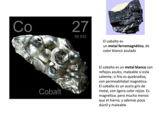 El cobalto es
un metal ferromagnético, de
color blanco azulado
El cobalto es un metal blanco con
reflejos azules, maleable si está
caliente; si frío es quebradizo,
con permeabilidad magnética.
El cobalto es un acero gris de
metal, con ligero color rojizo. Es
magnético, pero mucho menos
que el hierro, y además poco
dúctil y maleable
 