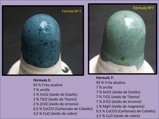 Fórmula 3:
93 % Frita alcalina
7 % arcilla
2 % SnO2 (óxido de Estaño)
2 % TiO2 (óxido de Titanio)
2 % ZrO2 (óxido de zirconio)
0,5 % CoCO3 (Carbonato de Cobalto)
3,5 % CuO (óxido de cobre)
Fórmula Nº7
Fórmula 7:
93 % Frita alcalina
7 % arcilla
7 % SnO2 (óxido de Estaño)
7 % TiO2 (óxido de Titanio)
7 % ZrO2 (óxido de zirconio)
1 % MgO (óxido de magnesio)
0,5 % CoCO3 (Carbonato de Cobalto)
2,5 % CuO (óxido de cobre)
 