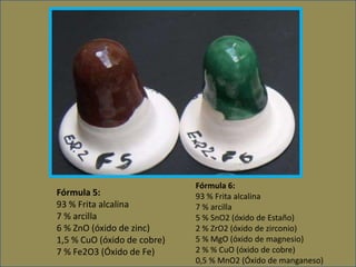 Fórmula 6:
93 % Frita alcalina
7 % arcilla
5 % SnO2 (óxido de Estaño)
2 % ZrO2 (óxido de zirconio)
5 % MgO (óxido de magnesio)
2 % % CuO (óxido de cobre)
0,5 % MnO2 (Óxido de manganeso)
Fórmula 5:
93 % Frita alcalina
7 % arcilla
6 % ZnO (óxido de zinc)
1,5 % CuO (óxido de cobre)
7 % Fe2O3 (Óxido de Fe)
 