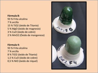 Fórmula 8:
93 % Frita alcalina
7 % arcilla
15 % TiO2 (óxido de Titanio)
5 % MgO (óxido de magnesio)
3 % CuO (óxido de cobre)
2 % MnO2 (Óxido de manganeso)
Fórmula 4:
93 % Frita alcalina
7 % arcilla
8 % TiO2 (óxido de Titanio)
1,5 % CuO (óxido de cobre)
0,5 % NiO (óxido de níquel)
 