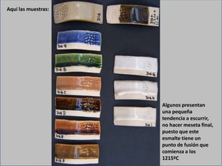 Aquí las muestras:
Algunos presentan
una pequeña
tendencia a escurrir,
no hacer meseta final,
puesto que este
esmalte tiene un
punto de fusión que
comienza a los
1215ºC
 