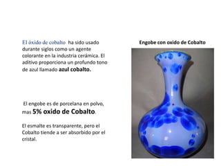 El óxido de cobalto ha sido usado
durante siglos como un agente
colorante en la industria cerámica. El
aditivo proporciona un profundo tono
de azul llamado azul cobalto.
Engobe con oxido de Cobalto
El engobe es de porcelana en polvo,
mas 5% oxido de Cobalto.
El esmalte es transparente, pero el
Cobalto tiende a ser absorbido por el
cristal.
 