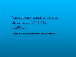 Variaciones esmalte de alta
de cenizas Nº 417 (a
1230ºC)
Fórmula Nº : 417 esmalte de cenizas (1248ºC - 1262ºC):
 