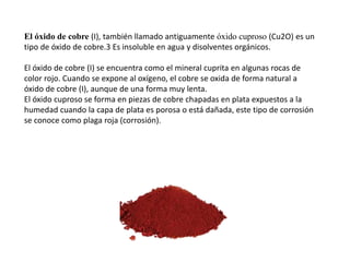El óxido de cobre (I), también llamado antiguamente óxido cuproso (Cu2O) es un
tipo de óxido de cobre.3 Es insoluble en agua y disolventes orgánicos.
El óxido de cobre (I) se encuentra como el mineral cuprita en algunas rocas de
color rojo. Cuando se expone al oxígeno, el cobre se oxida de forma natural a
óxido de cobre (I), aunque de una forma muy lenta.
El óxido cuproso se forma en piezas de cobre chapadas en plata expuestos a la
humedad cuando la capa de plata es porosa o está dañada, este tipo de corrosión
se conoce como plaga roja (corrosión).
 