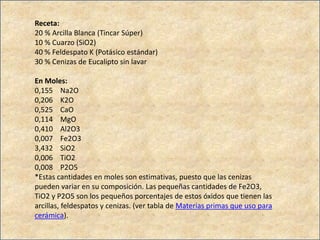 Receta:
20 % Arcilla Blanca (Tincar Súper)
10 % Cuarzo (SiO2)
40 % Feldespato K (Potásico estándar)
30 % Cenizas de Eucalipto sin lavar
En Moles:
0,155 Na2O
0,206 K2O
0,525 CaO
0,114 MgO
0,410 Al2O3
0,007 Fe2O3
3,432 SiO2
0,006 TiO2
0,008 P2O5
*Estas cantidades en moles son estimativas, puesto que las cenizas
pueden variar en su composición. Las pequeñas cantidades de Fe2O3,
TiO2 y P2O5 son los pequeños porcentajes de estos óxidos que tienen las
arcillas, feldespatos y cenizas. (ver tabla de Materias primas que uso para
cerámica).
 
