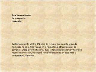 Aquí los resultados
de la segunda
horneada:
Evidentemente le faltó la 1/2 hora de remojo, que en esta segunda
horneada no se lo hice ya que en el horno tenía otras muestras de
esmaltes. Craso error no hacerlo, pues le faltaron plancharse y habré de
repetir las muestras, o dándole remojo o elevando un poco más la
temperatura. Veremos.
 