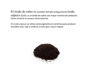 El óxido de cobre (II), también llamado antiguamente óxido
cúprico (CuO), es el óxido de cobre con mayor número de oxidación.
Como mineral se conoce como tenorita.
El óxido cúprico se utiliza como pigmento en cerámica para producir
esmaltes azul, rojo y verde (y a veces gris, rosa o negro).
 