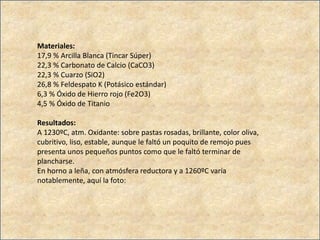 Materiales:
17,9 % Arcilla Blanca (Tincar Súper)
22,3 % Carbonato de Calcio (CaCO3)
22,3 % Cuarzo (SiO2)
26,8 % Feldespato K (Potásico estándar)
6,3 % Óxido de Hierro rojo (Fe2O3)
4,5 % Óxido de Titanio
Resultados:
A 1230ºC, atm. Oxidante: sobre pastas rosadas, brillante, color oliva,
cubritivo, liso, estable, aunque le faltó un poquito de remojo pues
presenta unos pequeños puntos como que le faltó terminar de
plancharse.
En horno a leña, con atmósfera reductora y a 1260ºC varía
notablemente, aquí la foto:
 