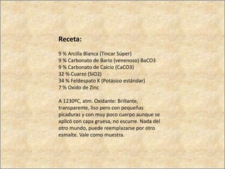 Receta:
9 % Arcilla Blanca (Tincar Súper)
9 % Carbonato de Bario (venenoso) BaCO3
9 % Carbonato de Calcio (CaCO3)
32 % Cuarzo (SiO2)
34 % Feldespato K (Potásico estándar)
7 % Oxido de Zinc
A 1230ºC, atm. Oxidante: Brillante,
transparente, liso pero con pequeñas
picaduras y con muy poco cuerpo aunque se
aplicó con capa gruesa, no escurre. Nada del
otro mundo, puede reemplazarse por otro
esmalte. Vale como muestra.
 