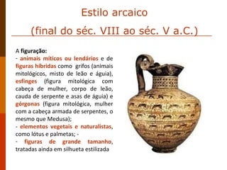 A  figuração:  animais míticos ou lendários  e de  figuras híbridas  como  grifos (animais mitológicos, misto de leão e águia),  esfinges  (figura mitológica com cabeça de mulher, corpo de leão, cauda de serpente e asas de águia) e  górgonas  (figura mitológica, mulher com a cabeça armada de serpentes, o mesmo que Medusa);  -  elementos vegetais e naturalistas , como lótus e palmetas; - figuras de grande tamanho , tratadas ainda em silhueta estilizada Estilo arcaico (final do séc. VIII ao séc. V a.C.) 