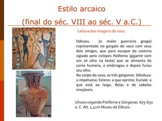 Odisseu  (o maior guerreiro grego) representado no gargalo do vaso com seus dois amigos, que para escapar da caverna vigiado pelo ciclopes Polifemo (gigante com um só olho na testa) que se alimenta de carne humana, o embriagou e depois furou seu olho. No corpo do vaso, as três górgonas: (Medusa: a impetuosa; Esteno: a que oprime; Euríale: a que está ao largo. Belas e de cabelos invejáveis. Ulisses cegando Polifemo e Górgonas. 675-650 a. C. Alt. 1,42m Museu de Elêusis. Leitura das imagens do vaso. Estilo arcaico (final do séc. VIII ao séc. V a.C.) 