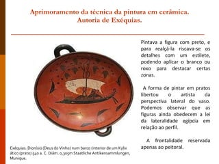 Aprimoramento da técnica da pintura em cerâmica.  Autoria de Exéquias. Exéquias. Dionísio (Deus do Vinho) num barco (interior de um Kylix  ático (prato) 540 a. C. Diâm. 0,305m Staatliche Antikensammlungen, Munique. Pintava a figura com preto, e para realçá-la riscava-se os detalhes com um estilete, podendo aplicar o branco ou roxo para destacar certas zonas. A forma de pintar em pratos libertou o artista da perspectiva lateral do vaso. Podemos observar que as figuras ainda obedecem a lei da lateralidade egípcia em relação ao perfil. A frontalidade reservada apenas ao peitoral. 