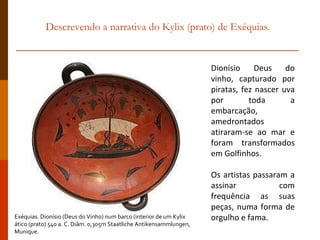 Descrevendo a narrativa do Kylix (prato) de Exéquias. Dionísio Deus do vinho, capturado por piratas, fez nascer uva por toda a embarcação, amedrontados  atiraram-se ao mar e foram transformados em Golfinhos.  Os artistas passaram a assinar com frequência as suas peças, numa forma de orgulho e fama.  Exéquias. Dionísio (Deus do Vinho) num barco (interior de um Kylix  ático (prato) 540 a. C. Diâm. 0,305m Staatliche Antikensammlungen, Munique. 