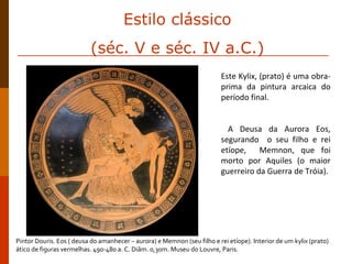 Este Kylix, (prato) é uma obra-prima da pintura arcaica do período final.  A Deusa da Aurora Eos, segurando  o seu filho e rei etíope,  Memnon, que foi morto por Aquiles (o maior guerreiro da Guerra de Tróia).   Pintor Douris. Eos ( deusa do amanhecer – aurora) e Memnon (seu filho e rei etíope). Interior de um kylix (prato) ático de figuras vermelhas. 490-480 a. C. Diâm. 0,30m. Museu do Louvre, Paris. Estilo clássico (séc. V e séc. IV a.C.) 