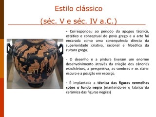 Correspondeu ao período do apogeu técnico, estético e conceptual do povo grego e a arte foi encarada como uma consequência directa da superioridade criativa, racional e filosófica da cultura grega.  O desenho e a pintura tiveram um enorme desenvolvimento através da criação dos cânones escultóricos, a perspectiva, as sombras e os claro-escuro e a posição em escorço.  É implantada a  técnica das figuras vermelhas sobre o fundo negro  (mantendo-se o fabrico da cerâmica das figuras negras) Estilo clássico (séc. V e séc. IV a.C.) 