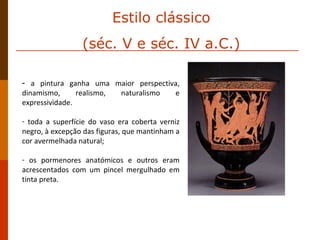 a pintura ganha uma maior perspectiva, dinamismo, realismo, naturalismo e expressividade.  toda a superfície do vaso era coberta verniz negro, à excepção das figuras, que mantinham a cor avermelhada natural;  os pormenores anatómicos e outros eram acrescentados com um pincel mergulhado em tinta preta.  Estilo clássico (séc. V e séc. IV a.C.) 