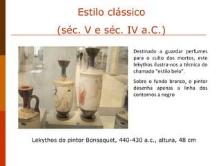 Estilo clássico (séc. V e séc. IV a.C.) Destinado a guardar perfumes para o culto dos mortos, este lekythos ilustra-nos a técnica do chamado “estilo belo”. Sobre o fundo branco, o pintor desenha apenas a linha dos contornos a negro Lekythos do pintor Bonsaquet, 440-430 a.c., altura, 48 cm 