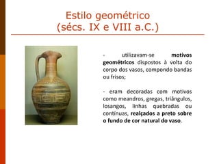 - utilizavam-se  motivos geométricos  dispostos à volta do corpo dos vasos, compondo bandas ou frisos;  - eram decoradas com motivos como meandros, gregas, triângulos, losangos, linhas quebradas ou contínuas,  realçados a preto sobre o fundo de cor natural do vaso . Estilo geométrico  (sécs. IX e VIII a.C.)  