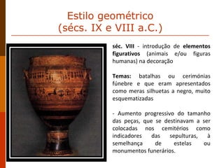séc. VIII  - introdução de  elementos figurativos  (animais e/ou figuras humanas) na decoração Temas:  batalhas ou cerimónias fúnebre e que eram apresentados como meras silhuetas a negro, muito esquematizadas - Aumento progressivo do tamanho das peças, que se destinavam a ser colocadas nos cemitérios como indicadores das sepulturas, à semelhança de estelas ou monumentos funerários. Estilo geométrico  (sécs. IX e VIII a.C.)  