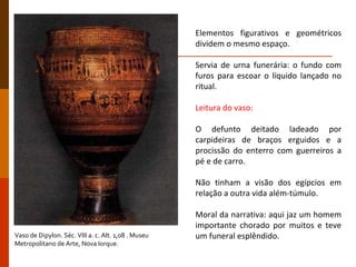 Elementos figurativos e geométricos dividem o mesmo espaço. Servia de urna funerária: o fundo com furos para escoar o líquido lançado no ritual. Leitura do vaso: O defunto deitado ladeado por carpideiras de braços erguidos e a procissão do enterro com guerreiros a pé e de carro. Não tinham a visão dos egípcios em relação a outra vida além-túmulo. Moral da narrativa: aqui jaz um homem importante chorado por muitos e teve um funeral esplêndido. Vaso de Dipylon. Séc. VIII a. c. Alt. 1,08 . Museu Metropolitano de Arte, Nova Iorque. 