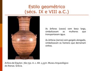 Anfora de Dipylon. 760-750. A. c. Alt. 1,55m. Museu Arqueológico  de Atenas. Grécia. As ânforas (vasos) com boca larga, simbolizavam as mulheres que transportavam água. As ânforas (Jarros) com gargalo alongado, simbolizavam os homens que derramam vinhos. Estilo geométrico  (sécs. IX e VIII a.C.)  