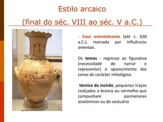 Fase orientalizante   (até c. 650 a.C.), marcada por influências orientais.  Os  temas  - regresso ao figurativo (necessidade de narrar e representar) e aparecimento das cenas de carácter mitológico. técnica da incisão , pequenos traços realçados a branco ou vermelho que compunham pormenores anatómicos ou de vestuário Estilo arcaico (final do séc. VIII ao séc. V a.C.) 