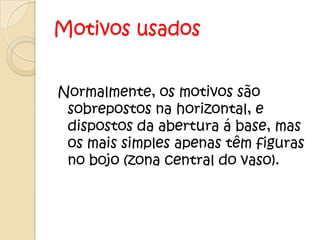 Motivos usados


Normalmente, os motivos são
 sobrepostos na horizontal, e
 dispostos da abertura á base, mas
 os mais simples apenas têm figuras
 no bojo (zona central do vaso).
 