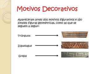 Motivos Decorativos
Apareceram antes dos motivos figurativos e são
simples figuras geométricas, como as que se
seguem a seguir:


Triângulos



Ziguezague



Gregas
 
