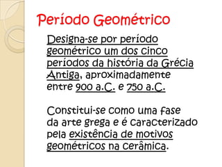 Período Geométrico
 Designa-se por período
 geométrico um dos cinco
 períodos da história da Grécia
 Antiga, aproximadamente
 entre 900 a.C. e 750 a.C.

 Constitui-se como uma fase
 da arte grega e é caracterizado
 pela existência de motivos
 geométricos na cerâmica.
 