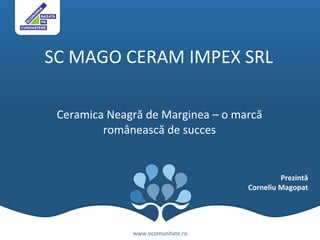 SC MAGO CERAM IMPEX SRL    Ceramica Neagr ă  de Marginea –  o  marc ă  rom â neasc ă  de succes www.ecomunitate.ro Prezintă Corneliu Magopat 