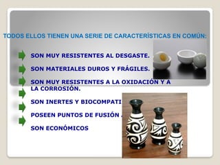 TODOS ELLOS TIENEN UNA SERIE DE CARACTERÍSTICAS EN COMÚN:
SON MUY RESISTENTES AL DESGASTE.
SON MATERIALES DUROS Y FRÁGILES.
SON MUY RESISTENTES A LA OXIDACIÓN Y A
LA CORROSIÓN.
SON INERTES Y BIOCOMPATIBLES
POSEEN PUNTOS DE FUSIÓN ALTOS
SON ECONÓMICOS
 
