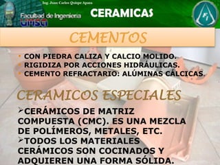  CON PIEDRA CALIZA Y CALCIO MOLIDO.
 RIGIDIZA POR ACCIONES HIDRÁULICAS.
 CEMENTO REFRACTARIO: ALÚMINAS CÁLCICAS.
CERAMICOS ESPECIALES
CERÁMICOS DE MATRIZ
COMPUESTA (CMC). ES UNA MEZCLA
DE POLÍMEROS, METALES, ETC.
TODOS LOS MATERIALES
CERÁMICOS SON COCINADOS Y
ADQUIEREN UNA FORMA SÓLIDA.
CEMENTOS
 