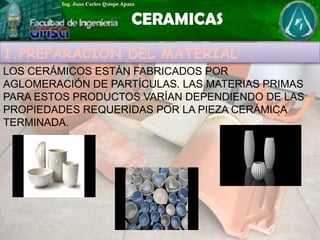 1.PREPARACION DEL MATERIAL
LOS CERÁMICOS ESTÁN FABRICADOS POR
AGLOMERACIÓN DE PARTÍCULAS. LAS MATERIAS PRIMAS
PARA ESTOS PRODUCTOS VARÍAN DEPENDIENDO DE LAS
PROPIEDADES REQUERIDAS POR LA PIEZA CERÁMICA
TERMINADA.
 