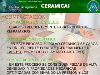 COMPACTACIÓN
 COMPACTACION EN SECO
USADOS FRECUENTEMENTE PARA PRODUCTOS
REFRATARIOS .
 COMPACTACION ISOSTATICA
EN ESTE PROCESO EL POLVO CERÁMICO SE CARGA
EN UN RECIPIENTE FLEXIBLE (GENERALMENTE DE
CAUCHO) HERMÉTICO (LLAMADO CARTUCHO).
 COMPACTACION EN CALIENTE
EN ESTE PROCESO SE CONSIGUEN PIEZAS DE ALTA
DENSIDAD Y PROPIEDADES MECÁNICAS
OPTIMIZADAS COMBINANDO LA PRESIÓN Y LOS
 