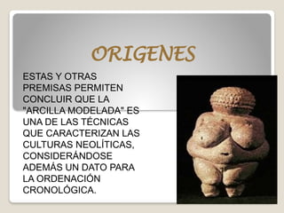 ORIGENES
ESTAS Y OTRAS
PREMISAS PERMITEN
CONCLUIR QUE LA
"ARCILLA MODELADA" ES
UNA DE LAS TÉCNICAS
QUE CARACTERIZAN LAS
CULTURAS NEOLÍTICAS,
CONSIDERÁNDOSE
ADEMÁS UN DATO PARA
LA ORDENACIÓN
CRONOLÓGICA.
 