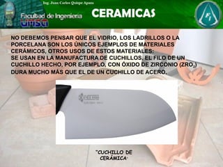 NO DEBEMOS PENSAR QUE EL VIDRIO, LOS LADRILLOS O LA
PORCELANA SON LOS ÚNICOS EJEMPLOS DE MATERIALES
CERÁMICOS, OTROS USOS DE ESTOS MATERIALES:
SE USAN EN LA MANUFACTURA DE CUCHILLOS. EL FILO DE UN
CUCHILLO HECHO, POR EJEMPLO, CON ÓXIDO DE ZIRCONIO (ZRO2)
DURA MUCHO MÁS QUE EL DE UN CUCHILLO DE ACERO.
“CUCHILLO DE
CERÁMICA”
 